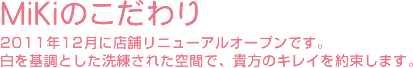 Mikiのこだわり 2011年12月に店舗リニューアルオープンです。
白を基調とした洗練された空間で、貴方のキレイを約束します。