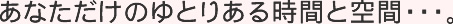 あなただけのゆとりのある時間と空間･･･。